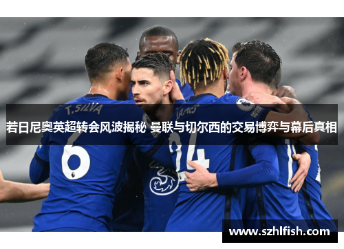 若日尼奥英超转会风波揭秘 曼联与切尔西的交易博弈与幕后真相 若日尼奥英超转会风波揭秘 曼联与切尔西的交易博弈与幕后真相