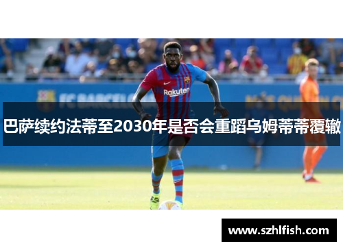 巴萨续约法蒂至2030年是否会重蹈乌姆蒂蒂覆辙
