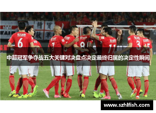 中超冠军争夺战五大关键对决盘点决定最终归属的决定性瞬间 中超冠军争夺战五大关键对决盘点决定最终归属的决定性瞬间