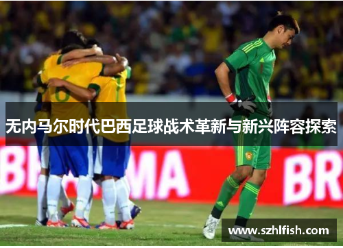 无内马尔时代巴西足球战术革新与新兴阵容探索