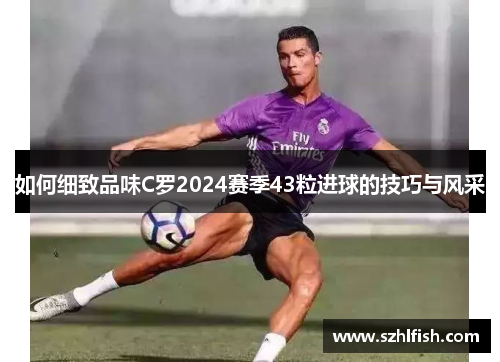 如何细致品味C罗2024赛季43粒进球的技巧与风采