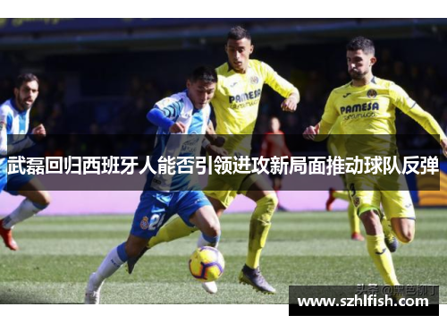 武磊回归西班牙人能否引领进攻新局面推动球队反弹