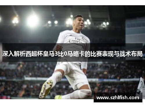 深入解析西超杯皇马3比0马略卡的比赛表现与战术布局