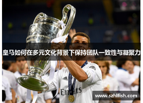 皇马如何在多元文化背景下保持团队一致性与凝聚力 皇马如何在多元文化背景下保持团队一致性与凝聚力