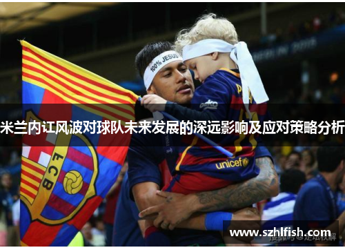 米兰内讧风波对球队未来发展的深远影响及应对策略分析