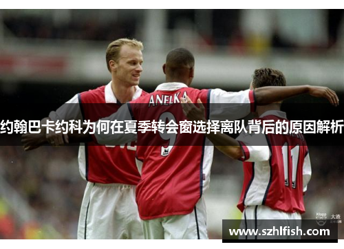 约翰巴卡约科为何在夏季转会窗选择离队背后的原因解析
