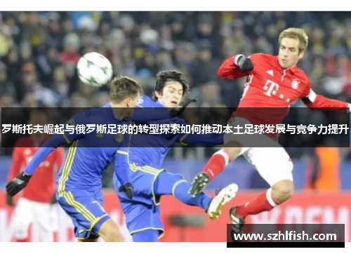 罗斯托夫崛起与俄罗斯足球的转型探索如何推动本土足球发展与竞争力提升