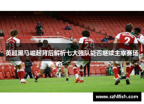 英超黑马崛起背后解析七大强队能否继续主宰赛场