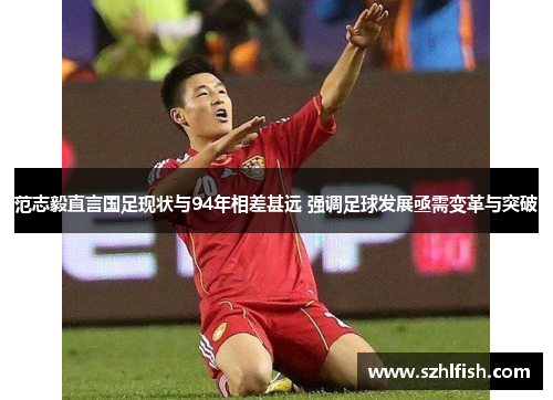范志毅直言国足现状与94年相差甚远 强调足球发展亟需变革与突破 范志毅直言国足现状与94年相差甚远 强调足球发展亟需变革与突破