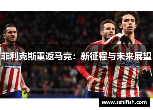 菲利克斯重返马竞:新征程与未来展望 菲利克斯重返马竞:新征程与未来展望