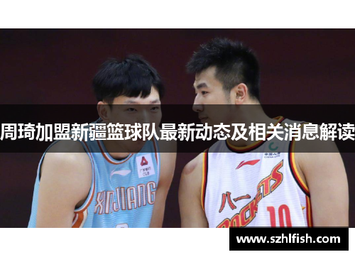 周琦加盟新疆篮球队最新动态及相关消息解读 周琦加盟新疆篮球队最新动态及相关消息解读