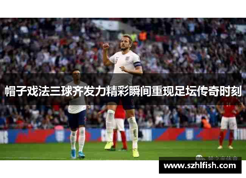 帽子戏法三球齐发力精彩瞬间重现足坛传奇时刻