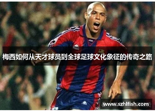 梅西如何从天才球员到全球足球文化象征的传奇之路
